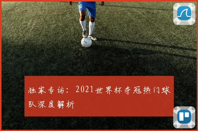 独家专访：2021世界杯夺冠热门球队深度解析