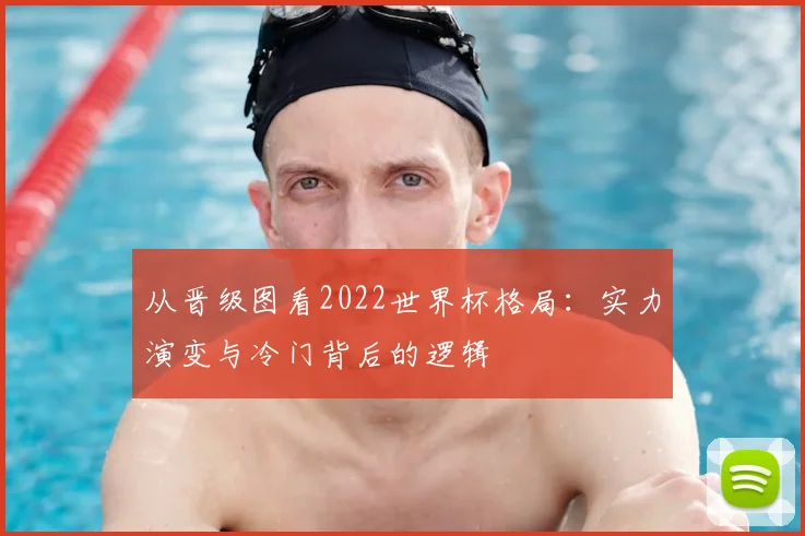 从晋级图看2022世界杯格局:实力演变与冷门背后的逻辑