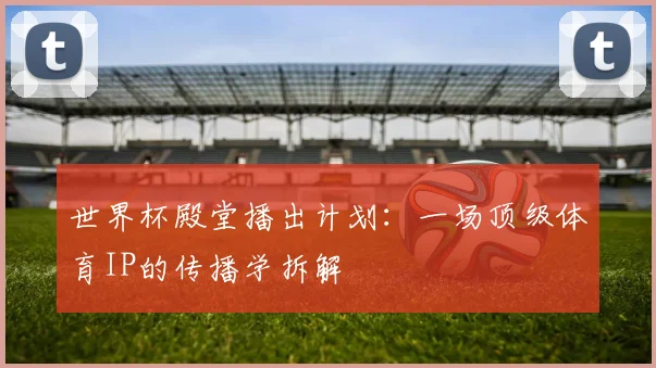 世界杯殿堂播出计划:一场顶级体育IP的传播学拆解