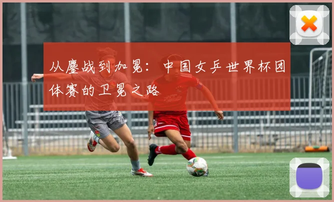 从鏖战到加冕:中国女乒世界杯团体赛的卫冕之路