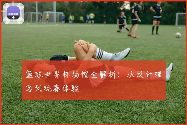 篮球世界杯场馆全解析：从设计理念到观赛体验