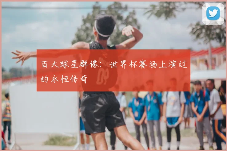 百大球星群像：世界杯赛场上演过的永恒传奇