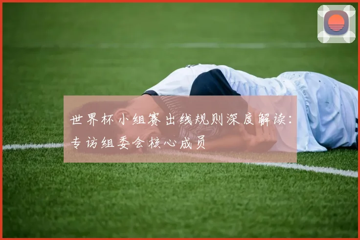 世界杯小组赛出线规则深度解读:专访组委会核心成员